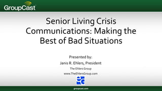 Senior Living Crisis
Communications: Making the
Best of Bad Situations
Presented by:
Janis R. Ehlers, President
The EhlersGroup
www.TheEhlersGroup.com
groupcast.com
 