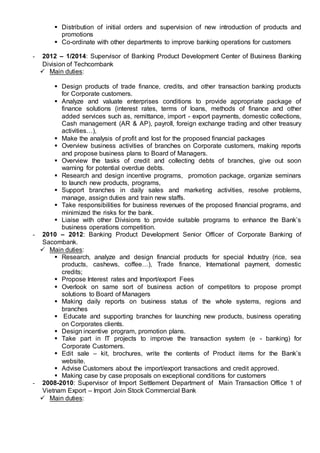  Distribution of initial orders and supervision of new introduction of products and
promotions
 Co-ordinate with other departments to improve banking operations for customers
- 2012 – 1/2014: Supervisor of Banking Product Development Center of Business Banking
Division of Techcombank
 Main duties:
 Design products of trade finance, credits, and other transaction banking products
for Corporate customers.
 Analyze and valuate enterprises conditions to provide appropriate package of
finance solutions (interest rates, terms of loans, methods of finance and other
added services such as, remittance, import - export payments, domestic collections,
Cash management (AR & AP), payroll, foreign exchange trading and other treasury
activities…),
 Make the analysis of profit and lost for the proposed financial packages
 Overview business activities of branches on Corporate customers, making reports
and propose business plans to Board of Managers.
 Overview the tasks of credit and collecting debts of branches, give out soon
warning for potential overdue debts.
 Research and design incentive programs, promotion package, organize seminars
to launch new products, programs,
 Support branches in daily sales and marketing activities, resolve problems,
manage, assign duties and train new staffs.
 Take responsibilities for business revenues of the proposed financial programs, and
minimized the risks for the bank.
 Liaise with other Divisions to provide suitable programs to enhance the Bank’s
business operations competition.
- 2010 – 2012: Banking Product Development Senior Officer of Corporate Banking of
Sacombank.
 Main duties:
 Research, analyze and design financial products for special Industry (rice, sea
products, cashews, coffee…), Trade finance, International payment, domestic
credits;
 Propose Interest rates and Import/export Fees
 Overlook on same sort of business action of competitors to propose prompt
solutions to Board of Managers
 Making daily reports on business status of the whole systems, regions and
branches
 Educate and supporting branches for launching new products, business operating
on Corporates clients.
 Design incentive program, promotion plans.
 Take part in IT projects to improve the transaction system (e - banking) for
Corporate Customers.
 Edit sale – kit, brochures, write the contents of Product items for the Bank’s
website.
 Advise Customers about the import/export transactions and credit approved.
 Making case by case proposals on exceptional conditions for customers
- 2008-2010: Supervisor of Import Settlement Department of Main Transaction Office 1 of
Vietnam Export – Import Join Stock Commercial Bank
 Main duties:
 
