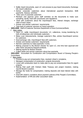  Settle import documents, open LC and process to pay import documents, Exchange
bill, import collections
 Advise corporate customers about international payment transaction, B2B
payments, treasury activities
 Take care of corporate customers
 Recheck and approve junior staff activities on the documents to make sure
everything strictly meet with procedures and regulations
 Deal with Customers about the import/export fees, interest charges, exchange
rates of each cases.
 Answer and resolve customers’ requirements.
 Take lead of customer services on import operation.
- 2005-2008: Staff of Customer Services Department of Asia Commercial Bank.
 Main duties:
 Open LC, settle import/export documents: LC, collections, money transferring for
both of enterprises and individuals customers.
 Make Loan disbursements, manage customer’s files, advise Import/export service
for customers.
 Deal exchange rate, import/export fees with customers.
 Answer and resolve customers’ requirements
 Remind customers to make payments in time,
 Making proposal to the Branch director for open LC, one time loan approval and
other loans secured by Deposit contracts.
 Making reports for Branch Director.
 Collect debts and remind customers about due payments
- 2003-2005: Accountant for Construction and Compensation Board of Danang People’s
Committees
 Main duties:
 Process to pay out compensation fees, resolved citizen’s complains,
 Managed compensation of construction projects documents,
 Liaise with construction team to make plan to pay out compensation fees for urgent
projects,
 Making final audit with Vietnam State Treasury and project investors, making
reports Board’s Leaders.
 Manage the funds for compensation, making deposits and deal interest rates with
banks,
 Deal with citizen’s complains about payment policies of the People’s Committees.
 Implementation of HR and other accountant tasks
 