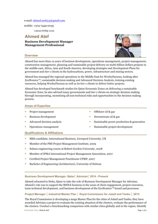 e-mail: ahmed.atef313@gmail.com
mobile: +974-7449-0039
+2010-6769-1110
Curriculum Vitae Ahmed Atef Page 1 of 5
Ahmed Atef
Business Development Manager
Management Professional
Overview
Ahmed has more than 12 years of business development, operations management, project management,
construction management, planning and sustainable project delivery on multi-billion dollars projects in
the middle-east, Africa, Asia and South America, developing strategies and Development Plans for
government and tier-1 clients in the hydrocarbons, power, infrastructure and mining sectors.
Ahmed has managed the regional operations in the Middle East for WorleyParsons, looking after
EcoNomics™, sustainable decision making and Advanced Decision Analysis, training existing
resources, helping WorleyParsons as well as its tier-1 clients to deliver better projects.
Ahmed has developed benchmark studies for Qatar Economic Zones on delivering a sustainable
Economic Zone, he also advised many governments and tier-1 clients on strategic decision making
through incorporating, monetizing all non-technical risks and opportunities in the decision making
process.
Areas of Expertise
§ Project management
§ Business development
§ Advanced decision analysis
§ Operations management
§ Offshore oil & gas
§ Downstream oil & gas
§ Sustainable power production & generation
§ Sustainable project development
Qualifications & Affiliations
§ MBA candidate, International Business, Liverpool University, UK
§ Member of the PMI Project Management Institute, 2009
§ Subsea engineering course at Robert Gordon University, 2008
§ Member of IPMA International Project Management Association, 2007
§ Certified Project Management Practitioner CPMP, 2007
§ Bachelor of Engineering (Architecture), University of Helwan
Business Development Manager, Qatar│ Advisian│ 2014 - Present
Ahmed relocated to Doha, Qatar to take the role of Business Development Manager for Advisian.
Ahmed’s role was to support the MENA business in the areas of client engagement, project execution,
team technical development, and business development of the EcoNomics™ brand and processes.
Project Manager │ Industrial Master Plan │ Royal Commission for Jubail and Yanbu │ 2015
The Royal Commission is developing a mega Master Plan for the cities of Jubail and Yanbu; they have
awarded Advisian a project to evaluate the existing situation of the clusters, evaluate the performance of
the clusters. Conduct a benchmarking comparison with similar cities globally and in the region. Identify
 