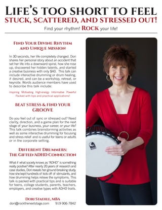 Find Your Divine Rhythm
and Unique Mission
In 30 seconds, her life completely changed. Dori
shares her personal story about an accident that
set her life into a downward spiral, how she rose
up, discovered her hidden talents, and started
a creative business with only $40. This talk can
include interactive drumming or drum healing,
if desired, and can be a workshop, retreat, or
keynote. Words audience members have used
to describe this talk include:
Inspiring Motivating High-energy Informative Powerful
Packed with tips and practical applications!
BEAT STRESS & FIND YOUR
GROOVE
Do you feel out of sync or stressed out? Need
clarity, direction, and a game plan for the next
stage of your business, your career, or your life?
This talk combines brainstorming activities as
well as some interactive drumming for focusing
and stress relief and is useful for teens or adults
or in the corporate setting.
Different Drummers:
The Gifted/ADHD Connection
What if what society knows as “ADHD” is something
really positive? After nearly 20 years of research and
case studies, Dori reveals her ground-breaking study,
howshekepthundredsof kidsoff of stimulants,and
how drumming helps relieve the symptoms. This
talk is packed with practical tips and is suitable
for teens, college students, parents, teachers,
employers, and creative types with ADHD traits.
Dori Staehle, MBA
dori@rockthenextstage.com 919-906-7842
Find your rhythm! Rock your life!
Life’s too short to feel
stuck, scattered, and stressed out!
 