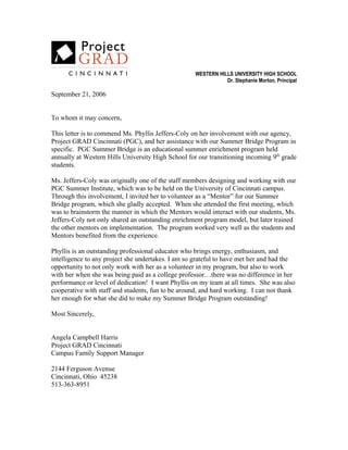 WESTERN HILLS UNIVERSITY HIGH SCHOOL
Dr. Stephanie Morton, Principal
September 21, 2006
To whom it may concern,
This letter is to commend Ms. Phyllis Jeffers-Coly on her involvement with our agency,
Project GRAD Cincinnati (PGC), and her assistance with our Summer Bridge Program in
specific. PGC Summer Bridge is an educational summer enrichment program held
annually at Western Hills University High School for our transitioning incoming 9th
grade
students.
Ms. Jeffers-Coly was originally one of the staff members designing and working with our
PGC Summer Institute, which was to be held on the University of Cincinnati campus.
Through this involvement, I invited her to volunteer as a “Mentor” for our Summer
Bridge program, which she gladly accepted. When she attended the first meeting, which
was to brainstorm the manner in which the Mentors would interact with our students, Ms.
Jeffers-Coly not only shared an outstanding enrichment program model, but later trained
the other mentors on implementation. The program worked very well as the students and
Mentors benefited from the experience.
Phyllis is an outstanding professional educator who brings energy, enthusiasm, and
intelligence to any project she undertakes. I am so grateful to have met her and had the
opportunity to not only work with her as a volunteer in my program, but also to work
with her when she was being paid as a college professor…there was no difference in her
performance or level of dedication! I want Phyllis on my team at all times. She was also
cooperative with staff and students, fun to be around, and hard working. I can not thank
her enough for what she did to make my Summer Bridge Program outstanding!
Most Sincerely,
Angela Campbell Harris
Project GRAD Cincinnati
Campus Family Support Manager
2144 Ferguson Avenue
Cincinnati, Ohio 45238
513-363-8951
 