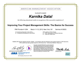Karnika Dalal
Improving Your Project Management Skills: The Basics for Success
PMI Provider # 1294 March 11-13, 2015, New York, NY Seminar # 06503
1.8 Continuing Education Units (CEU) CPE credits by Field of Study:
18 Professional Development Units (PDU) 21 CPEs / Management Advisory Services
21 Total CPE credit hours
is proud to award
the following educational credits in recognition of the successful completion of
NASBA CPE Sponsor Registry Number 103045. In accordance with the standards of the national registry of CPE Sponsors,
CPE credits have been granted based on a 50-minute hour. Instructional Method: Group Live
Certification OfficerAMA President and Chief Executive Officer
This program, ORG-PROGRAM-234412, has been approved for
18 Business recertification credit hours toward PHR, SPHR and
GPHR recertification through the Human Resource Certification
Institute (HRCI). Please be sure to note the program ID number
on your recertification application form. For more information
about certification or recertification, please visit the HRCI home
page at www.hrci.org. The use of this seal is not an endorsement
by the HR Certification Institute of the quality of the program. It
means that this program has met the HR Certification Institute's
criteria to be pre-approved for recertification credit.
1601 Broadway, New York, NY 10019
 