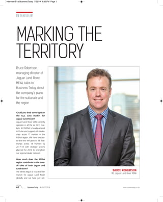 44 Business Today AUGUST 2014 www.businesstoday.co.om
INTERVIEW
Bruce Robertson,
managing director of
Jaguar Land Rover
MENA, talks to
Business Today about
the company’s plans
for the sultanate and
the region
Could you shed some light on
the GCC auto market for
Jaguar Land Rover?
Jaguar Land Rover (JLR) currently
operates in all the six GCC mar-
kets. JLR MENA is headquartered
in Dubai and supports 40 dealer-
ships across 17 markets in the
MENA region. We have forecast-
ed that this will grow to 64 deal-
erships across 18 markets by
2017-18 with strategic actions
planned for 2014 to strengthen
our regional dealer network.
How much does the MENA
region contribute to the over-
all sales of both Jaguar and
Land Rover?
The MENA region is now the fifth
market for Jaguar Land Rover
globally and we have just wit-
BRUCE ROBERTSON
MD, Jaguar Land Rover MENA
MARKING THE
TERRITORY
Interview/E1/s:BusinessToday 7/22/14 4:32 PM Page 1
 
