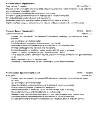 Customer Service Representative
State National Companies 07/2014-02/2015
Provided customer service for an average of 60 calls per day, answering customer inquiries, solving problems,
and providing new product information.
Provided an elevated customer experience to generate a loyal clientèle.
Guaranteed positive customer experiences and resolved all customer complaints.
Directed calls to appropriate individuals and departments.
Developed reputation as an efficient service provider with high levels of accuracy.
High levels of data entry and transcription work. Inbound and outbound call center for CPI insurance
Customer Service Representative 07/2012 － 03/2014
Arbonne International Addison , TX
Provided customer service for an average of 60 calls per day, answering customer inquiries, solving
problems,
and providing new product information.
Provided an elevated customer experience to generate a loyal clientèle.
Guaranteed positive customer experiences and resolved all customer complaints.
Directed calls to appropriate individuals and departments.
Developed reputation as an efficient service provider with high levels of accuracy.
Inbound call center for the Independent Sales Consultants and their clientèle
Set up accounts, Handled commission inquiries, Explained incentives, promotions, and gave information
on the
newest features and products for the company
Addressed 30 website inquiries per day, converting 40-50 into renewal customers.
Communication Specialist/Tech Support 09/2011 － 02/2012
CenturyLink Monroe, LA
Provided customer service for an average of 60 calls per day, answering customer inquiries, solving
problems,
and providing new product information.
Guaranteed positive customer experiences and resolved all customer complaints.
Directed calls to appropriate individuals and departments.
Developed reputation as an efficient service provider with high levels of accuracy.
Resolved product issues and shared benefits of new technology.
Managed quality communication, customer support and product representation for each client.
Guaranteed positive customer experiences and resolved all customer complaints.
Basic troubleshooting for telecommunication company with phone, Internet, and cable services
 