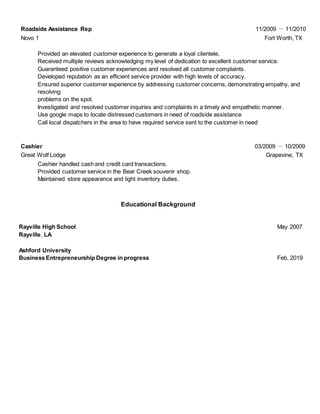 Roadside Assistance Rep 11/2009 － 11/2010
Novo 1 Fort Worth, TX
Provided an elevated customer experience to generate a loyal clientele.
Received multiple reviews acknowledging my level of dedication to excellent customer service.
Guaranteed positive customer experiences and resolved all customer complaints.
Developed reputation as an efficient service provider with high levels of accuracy.
Ensured superior customer experience by addressing customer concerns, demonstrating empathy, and
resolving
problems on the spot.
Investigated and resolved customer inquiries and complaints in a timely and empathetic manner.
Use google maps to locate distressed customers in need of roadside assistance
Call local dispatchers in the area to have required service sent to the customer in need
Cashier 03/2009 － 10/2009
Great Wolf Lodge Grapevine, TX
Cashier handled cash and credit card transactions.
Provided customer service in the Bear Creek souvenir shop.
Maintained store appearance and light inventory duties.
Educational Background
Rayville High School May 2007
Rayville, LA
Ashford University
Business Entrepreneurship Degree in progress Feb. 2019
 