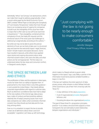 Admittedly, “ethics” and “privacy” are abstractions, which
can make them tough to address pragmatically. In fact,
a recent white paper by the World Economic Forum
(WEF), entitled “White Paper on Decoding the Complexity
of Trust Industry Perspectives,” states that “even though
there is an increasing sense of urgency for companies
to build trust, the intangibility of this issue has made
it a topic that is often seen as too soft to be examined
in boardrooms.”11
That intangibility, combined with the
complexity of trust, the trade-offs required, and the
emotional nature of the word, pose real challenges to
addressing it pragmatically, according to the authors.12
But while we may not be able to parse the precise
elements of trust, we can look at data use in a structured
way and examine the real-world impact—legal, financial,
brand—of both implicit and explicit decisions. Some
have resulted in lawsuits, while others have sparked
news stories and ongoing discussions about what
informed consent means, who owns the data, and what
actions are fair and appropriate. The first step is to
understand where the law stops and consumer comfort,
in Glasgow’s words, begins.
THE SPACE BETWEEN LAW
AND ETHICS
The proliferation of data, and the explosion in data types,
moves far faster than our ability to legislate them. In
practical terms, this means there is very little guidance—
in and outside the United States—that clearly defines
corporate responsibilities with regard to customer data.
Much as electronic surveillance laws have had to adapt
to the new realities of the Internet age, data privacy
laws, codes of conduct and best practices address
relatively few of today’s pressing issues: how much
data companies can collect, what constitutes informed
consent, how they should use that data and for how
long, among others.
Even so, it is unrealistic to expect the law to provide
a clear set of definitions about what is and isn’t
acceptable. “Legislation can’t keep up with technology,
11
“Just complying with
the law is not going
to be nearly enough
to make consumers
comfortable.”
Jennifer Glasgow,
Chief Privacy Officer, Acxiom
which makes it a flawed vehicle to govern what
happens in this space,” says Judy Selby, a partner in the
Information Governance practice at BakerHostetler, a
large U.S. law firm.
If the law can’t address the entire spectrum of data
privacy issues, what remains is what Stefaan Verhulst
of the Governance Lab at New York University calls the
“three Ps”:
• A clear definition of the value proposition;
• A set of organizational principles that govern
behavior; and
• Encoding the above into organizational practice.
The goal of these three Ps—proposition, principles,
practice—is to create a structure that supports a more
transparent, fair and ultimately trusted relationship
between organizations and individuals.13
 