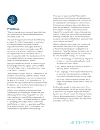 Progressive
“If the anticipated improvements can be achieved in a less
data-intensive manner, than less intensive processing
should be pursued.” − IAF
The value of “progressiveness” has to do with two key
principles. The first is the expectation of continuous
improvement/innovation, meaning that what
organizations learn from applying big data should
deliver materially better, more valuable results. The
second has to do with data minimization, meaning
that organizations should use the least amount of
data necessary to meet the desired objective, with the
understanding that minimizing data usage promotes
more sustainable and less risky analysis.
Both principles were written with an understanding of
the challenges inherent in big data analysis, and that
“looking for hidden insights or correlations may create
some risks for individuals.”19
Jessica Herrera-Flanigan, Fellow for Cybersecurity at the
Center for National Policy, says this is an area in which
the White House has taken a pointed interest, precisely
because of the potential for discriminatory impact. In
particular, she says, the White House is concerned about
big data as a tool to disenfranchise individuals based on
race, demographics or other factors.
In fact, a recent workshop on “Accelerating Data
Collaboratives” sponsored by the White House Office
of Security and Technology Policy (OSTP) and other
government agencies, identified several examples of
these types of risks.20
For example, what would happen
if aggregating public and private data inadvertently
identified a cancer cluster in a geographic area? Could
home prices in that area drop? Could insurance rates
rise? What would prevent that from happening?
These types of issues are why IAF believes that
“organizations should not create the risks associated
with big data analytics if there are other processes that
will accomplish the same objectives with fewer risks.”
This issue is currently being played out in California,
where Senator Mark Leno has introduced Senate Bill
576, “GPS Data Privacy for Mobile Devices,” which
“requires that consumers get a clear notice explaining
how their location information will be used and shared
when they install a new app.” It also ensures that app
users give express consent before their geolocation data
can be collected and shared.21
While the bill’s intent is to provide more transparency
and control for consumers, it also highlights some
of the contextual challenges of using legislation to
protect them. Part of the challenge is in determining the
importance of the geolocation function to the app, and
the consumer’s intent in using it. For example:
• Is it a ride-share app, in which knowing the precise
location of a user is critical to its function (and,
arguably, to the user’s safety)?
• Is it a weather app, in which location is essential to
delivering relevant information?
• Is it a recipe app, in which location information may
be convenient but not essential (e.g., to help the
consumer find ingredients at local grocery stores)?
• Is it an app in which location is irrelevant, and is
simply being collected with the intent of selling it to
third parties?
Combining the principle of progressiveness (is there a
reasonable expectation that this app requires the data
in question to function?) with the principle of respect
(have we given the user enough information to make an
informed decision about whether to use it?) illustrates
both the challenges of big data ethics and the possible
avenues for addressing them.
14
 