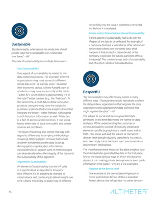 Sustainable
“Big data insights, when placed into production, should
provide value that is sustainable over a reasonable
time frame.” − IAF
The idea of sustainability has multiple dimensions.
Data Sustainability
One aspect of sustainability is related to the
data collection process. For example, different
organizations may have access to different
social data sets—or sample sizes—based on
their economic status. A thinly funded team of
academics may have access only to the public
Twitter API, which delivers approximately 1% of
the total Twitter content (e.g., the “firehose”). At
the same time, a multi-billion-dollar consumer
products company may have the budget to
purchase sophisticated social analytics tools that
integrate the entire Twitter firehose, with access
to rich historical information as well. While this
is a fact of access and economics, it can wreak
havoc when sets of data from public and private
sources are combined.
The issue of sourcing also comes into play with
regard to differences in sampling methodology
(crawling), filtering (spam removal) techniques
and even enrichments to the data (such as
demographic or geolocation information).
Inconsistencies in sample sizes or methodologies
can dramatically affect the integrity of the data and
the sustainability of the algorithm.
Algorithmic Sustainability
An element of sustainability that the IAF calls
out specifically is an algorithm’s longevity;
how effective it is in adapting to changes to
circumstance and continuing to deliver insight over
time. Clearly, this ability to adapt may be affected
not only by how the data is collected or enriched,
but by how it is analyzed.
Device and/or Manufacturer-Based Sustainability
A third aspect of sustainability has to do with the
lifespan of the data to be collected. For example, if
a company develops a wearable or other networked
device that collects and transmits data, what
happens if that product is discontinued, or the
company is sold and the data is auctioned off to a
third party? This creates issues both of sustainability
and of respect, which is discussed below.
Respectful
“Big data analytics may affect many parties in many
different ways. Those parties include individuals to whom
the data pertains, organizations that originate the data,
organizations that aggregate the data and those that
might regulate the data.” − IAF
The advent of social and device-generated data
generated in real time decimates the norms for data
analytics. While understanding the customer or
constituent used to consist of relatively predictable
elements—profile, buying history, credit score, and so
forth—the social web and the advent of connected
devices have brought dizzying complexity. As a result,
even seemingly minor decisions can have tremendous
downstream implications.
The most fundamental impact of big data analytics is on
the individual who generated the data in the first place.
One of the most obvious ways in which this dynamic
plays out is in making private, semi-private or even public
information more public. Here are a few examples.
Respect at the device level
One example is the connected refrigerator or
home automation device. Unlike a wearable
fitness device, the refrigerator—or other device—
15
 