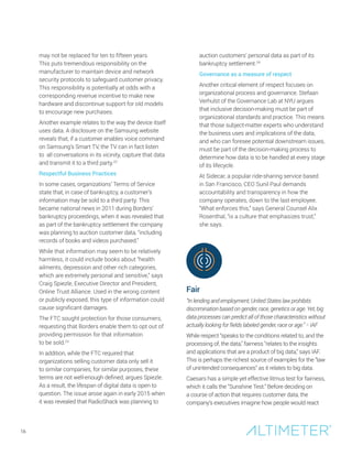may not be replaced for ten to fifteen years.
This puts tremendous responsibility on the
manufacturer to maintain device and network
security protocols to safeguard customer privacy.
This responsibility is potentially at odds with a
corresponding revenue incentive to make new
hardware and discontinue support for old models
to encourage new purchases.
Another example relates to the way the device itself
uses data. A disclosure on the Samsung website
reveals that, if a customer enables voice command
on Samsung’s Smart TV, the TV can in fact listen
to all conversations in its vicinity, capture that data
and transmit it to a third party.22
Respectful Business Practices
In some cases, organizations’ Terms of Service
state that, in case of bankruptcy, a customer’s
information may be sold to a third party. This
became national news in 2011 during Borders’
bankruptcy proceedings, when it was revealed that
as part of the bankruptcy settlement the company
was planning to auction customer data, “including
records of books and videos purchased.”
While that information may seem to be relatively
harmless, it could include books about “health
ailments, depression and other rich categories,
which are extremely personal and sensitive,” says
Craig Spiezle, Executive Director and President,
Online Trust Alliance. Used in the wrong content
or publicly exposed, this type of information could
cause significant damages.
The FTC sought protection for those consumers,
requesting that Borders enable them to opt out of
providing permission for that information
to be sold.23
In addition, while the FTC required that
organizations selling customer data only sell it
to similar companies, for similar purposes, these
terms are not well-enough defined, argues Spiezle.
As a result, the lifespan of digital data is open to
question. The issue arose again in early 2015 when
it was revealed that RadioShack was planning to
auction customers’ personal data as part of its
bankruptcy settlement.24
Governance as a measure of respect
Another critical element of respect focuses on
organizational process and governance. Stefaan
Verhulst of the Governance Lab at NYU argues
that inclusive decision-making must be part of
organizational standards and practice. This means
that those subject-matter experts who understand
the business uses and implications of the data,
and who can foresee potential downstream issues,
must be part of the decision-making process to
determine how data is to be handled at every stage
of its lifecycle.
At Sidecar, a popular ride-sharing service based
in San Francisco, CEO Sunil Paul demands
accountability and transparency in how the
company operates, down to the last employee.
“What enforces this,” says General Counsel Alix
Rosenthal, “is a culture that emphasizes trust,”
she says.
Fair
“In lending and employment, United States law prohibits
discrimination based on gender, race, genetics or age. Yet, big
data processes can predict all of those characteristics without
actually looking for fields labeled gender, race or age.” − IAF
While respect “speaks to the conditions related to, and the
processing of, the data,” fairness “relates to the insights
and applications that are a product of big data,” says IAF.
This is perhaps the richest source of examples for the “law
of unintended consequences” as it relates to big data.
Caesars has a simple yet effective litmus test for fairness,
which it calls the “Sunshine Test.” Before deciding on
a course of action that requires customer data, the
company’s executives imagine how people would react
16
 