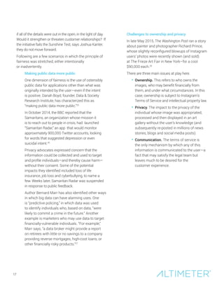 if all of the details were out in the open, in the light of day.
Would it strengthen or threaten customer relationships? If
the initiative fails the Sunshine Test, says Joshua Kanter,
they do not move forward.
Following are a few scenarios in which the principle of
fairness was stretched, either intentionally
or inadvertently.
Making public data more public
One dimension of fairness is the use of ostensibly
public data for applications other than what was
originally intended by the user—even if the intent
is positive. Danah Boyd, founder, Data & Society
Research Institute, has characterized this as
“making public data more public.”25
In October 2014, the BBC reported that the
Samaritans, an organization whose mission it
is to reach out to people in crisis, had launched
“Samaritan Radar,” an app that would monitor
approximately 900,000 Twitter accounts, looking
for words that suggested depression or even
suicidal intent.26
Privacy advocates expressed concern that the
information could be collected and used to target
and profile individuals—and thereby cause harm—
without their consent. Some of the potential
impacts they identified included loss of life
insurance, job loss and cyberbullying, to name a
few. Weeks later, Samaritan Radar was suspended
in response to public feedback.
Author Bernard Marr has also identified other ways
in which big data can have alarming uses. One
is “predictive policing,” in which data was used
to identify individuals who, based on data, “were
likely to commit a crime in the future.” Another
example is marketers who may use data to target
financially-vulnerable individuals. “For example,”
Marr says, “a data broker might provide a report
on retirees with little or no savings to a company
providing reverse mortgages, high-cost loans, or
other financially risky products.”27
Challenges to ownership and privacy
In late May 2015, The Washington Post ran a story
about painter and photographer Richard Prince,
whose slightly reconfigured blowups of Instagram
users’ photos were recently shown (and sold)
at The Frieze Art Fair in New York–for a cool
$90,000 each.28
There are three main issues at play here.
• Ownership. This refers to who owns the
images, who may benefit financially from
them, and under what circumstances. In this
case, ownership is subject to Instagram’s
Terms of Service and intellectual property law.
• Privacy. The impact to the privacy of the
individual whose image was appropriated,
processed and then displayed in an art
gallery without the user’s knowledge (and
subsequently re-posted in millions of news
stories, blogs and social media posts).
• Communication. The terms of service is
the only mechanism by which any of this
information is communicated to the user—a
fact that may satisfy the legal team but
leaves much to be desired for the
customer experience.
17
 