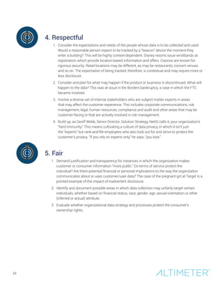 4. Respectful
1. Consider the expectations and needs of the people whose data is to be collected and used.
Would a reasonable person expect to be tracked by a “beacon” device the moment they
enter a building? This will be highly context-dependent. Disney resorts issue wristbands at
registration, which provide location-based information and offers. Casinos are known for
rigorous security. Retail locations may be different, as may be restaurants, concert venues
and so on. The expectation of being tracked, therefore, is contextual and may require more or
less disclosure.
2. Consider and plan for what may happen if the product or business is discontinued. What will
happen to the data? This was at issue in the Borders bankruptcy, a case in which the FTC
became involved.
3. Involve a diverse set of internal stakeholders who are subject matter experts in areas
that may affect the customer experience. This includes corporate communications, risk
management, legal, human resources, compliance and audit and other areas that may be
customer-facing or that are actively involved in risk management.
4. Build up, as Geoff Webb, Senior Director, Solution Strategy, NetIQ calls it, your organization’s
“herd immunity.” This means cultivating a culture of data privacy, in which it isn’t just
the “experts” but rank-and-file employees who also look out for and strive to protect the
customer’s privacy. “If you rely on experts only,” he says, “you lose.”
5. Fair
1. Demand justification and transparency for instances in which the organization makes
customer or consumer information “more public.” Do terms of service protect the
individual? Are there potential financial or personal implications to the way the organization
communicates about or uses customer/user data? The case of the pregnant girl at Target is a
pointed example of the impact of inadvertent disclosure.
2. Identify and document possible areas in which data collection may unfairly target certain
individuals, whether based on financial status, race, gender, age, sexual orientation or other
(inferred or actual) attribute.
3. Evaluate whether organizational data strategy and processes protect the consumer’s
ownership rights.
24
 