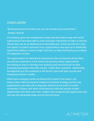 CONCLUSION
“By knowing where the borders are, you can innovate more around them.”
- Stefaan Verhulst
It’s tempting, given the complexities of data and the relative ease with which
organizations have been able to mine consumer information to date, to dismiss
ethical data use as an idealized and impossible goal. Some say that it’s a zero-
sum game; to protect customer trust, organizations must give up or drastically
reduce their ability to extract insight. But this is a false dichotomy, and a failure
of imagination to boot.
The opportunities for data-driven businesses that incorporate ethical data
use and put customers at the center are growing. Many organizations
are looking at ways to develop new products and services built on data.
Emerging businesses that offer vendor—rather than customer—relationship
management put the customer in the driver’s seat and open up new and
intriguing business models.
While these emerging trends are beyond the scope of this report, one
thing is clear. Data has become integral to business strategy, and the way
organizations use data will, in large part, determine the extent to which
consumers, citizens, and other constituencies build and sustain trusted
relationships with them over time. Leaders who recognize that opportunity now
will reap the advantage today, and far into the future.
25
 