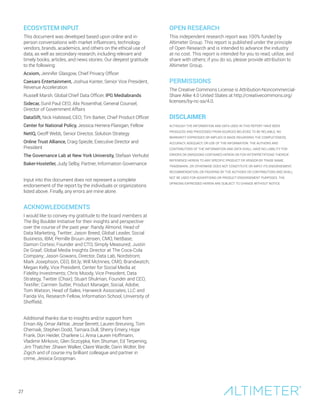 ECOSYSTEM INPUT
This document was developed based upon online and in-
person conversations with market influencers, technology
vendors, brands, academics, and others on the ethical use of
data, as well as secondary research, including relevant and
timely books, articles, and news stories. Our deepest gratitude
to the following:
Acxiom, Jennifer Glasgow, Chief Privacy Officer
Caesars Entertainment, Joshua Kanter, Senior Vice President,
Revenue Acceleration
Russell Marsh, Global Chief Data Officer, IPG Mediabrands
Sidecar, Sunil Paul CEO; Alix Rosenthal, General Counsel,
Director of Government Affairs
DataSift, Nick Halstead, CEO; Tim Barker, Chief Product Officer
Center for National Policy, Jessica Herrera-Flanigan, Fellow
NetIQ, Geoff Webb, Senior Director, Solution Strategy
Online Trust Alliance, Craig Spiezle, Executive Director and
President
The Governance Lab at New York University, Stefaan Verhulst
Baker-Hostetler, Judy Selby, Partner, Information Governance
Input into this document does not represent a complete
endorsement of the report by the individuals or organizations
listed above. Finally, any errors are mine alone.
ACKNOWLEDGEMENTS
I would like to convey my gratitude to the board members at
The Big Boulder Initiative for their insights and perspective
over the course of the past year: Randy Almond, Head of
Data Marketing, Twitter; Jason Breed, Global Leader, Social
Business, IBM; Pernille Bruun-Jensen, CMO, NetBase;
Damon Cortesi, Founder and CTO, Simply Measured; Justin
De Graaf, Global Media Insights Director at The Coca-Cola
Company; Jason Gowans, Director, Data Lab, Nordstrom;
Mark Josephson, CEO, Bit.ly; Will McInnes, CMO, Brandwatch;
Megan Kelly, Vice President, Center for Social Media at
Fidelity Investments; Chris Moody, Vice President, Data
Strategy, Twitter (Chair); Stuart Shulman, Founder and CEO,
Textifer; Carmen Sutter, Product Manager, Social, Adobe;
Tom Watson, Head of Sales, Hanweck Associates, LLC and
Farida Vis, Research Fellow, Information School, University of
Sheffield.
Additional thanks due to insights and/or support from
Eman Aly, Omar Akhtar, Jesse Berrett, Lauren Breuning, Tom
Chernaik, Stephen Dodd, Tamara Dull, Sherry Emery, Hope
Frank, Don Heider, Charlene Li, Anna Lauren Hoffmann,
Vladimir Mirkovic, Glen Sczcypka, Ken Shuman, Ed Terpening,
Jim Thatcher ,Shawn Walker, Claire Wardle, Darin Wolter, Bre
Zigich and of course my brilliant colleague and partner in
crime, Jessica Groopman.
OPEN RESEARCH
This independent research report was 100% funded by
Altimeter Group. This report is published under the principle
of Open Research and is intended to advance the industry
at no cost. This report is intended for you to read, utilize, and
share with others; if you do so, please provide attribution to
Altimeter Group.
PERMISSIONS
The Creative Commons License is Attribution-Noncommercial-
Share Alike 4.0 United States at http://creativecommons.org/
licenses/by-nc-sa/4.0.
DISCLAIMER
ALTHOUGH THE INFORMATION AND DATA USED IN THIS REPORT HAVE BEEN
PRODUCED AND PROCESSED FROM SOURCES BELIEVED TO BE RELIABLE, NO
WARRANTY EXPRESSED OR IMPLIED IS MADE REGARDING THE COMPLETENESS,
ACCURACY, ADEQUACY, OR USE OF THE INFORMATION. THE AUTHORS AND
CONTRIBUTORS OF THE INFORMATION AND DATA SHALL HAVE NO LIABILITY FOR
ERRORS OR OMISSIONS CONTAINED HEREIN OR FOR INTERPRETATIONS THEREOF.
REFERENCE HEREIN TO ANY SPECIFIC PRODUCT OR VENDOR BY TRADE NAME,
TRADEMARK, OR OTHERWISE DOES NOT CONSTITUTE OR IMPLY ITS ENDORSEMENT,
RECOMMENDATION, OR FAVORING BY THE AUTHORS OR CONTRIBUTORS AND SHALL
NOT BE USED FOR ADVERTISING OR PRODUCT ENDORSEMENT PURPOSES. THE
OPINIONS EXPRESSED HEREIN ARE SUBJECT TO CHANGE WITHOUT NOTICE.
27
 