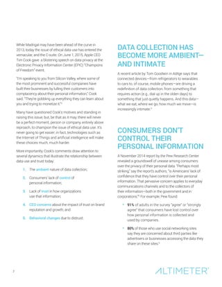 While Madrigal may have been ahead of the curve in
2013, today the issue of ethical data use has entered the
vernacular, and the C-suite. On June 1, 2015, Apple CEO
Tim Cook gave a blistering speech on data privacy at the
Electronic Privacy Information Center (EPIC) “Champions
of Freedom” event.
“I’m speaking to you from Silicon Valley, where some of
the most prominent and successful companies have
built their businesses by lulling their customers into
complacency about their personal information,” Cook
said. “They’re gobbling up everything they can learn about
you and trying to monetize it.”3
Many have questioned Cook’s motives and standing in
raising this issue, but, be that as it may, there will never
be a perfect moment, person or company, entirely above
reproach, to champion the issue of ethical data use. It’s
never going to get easier; in fact, technologies such as
the Internet of Things and artificial intelligence will make
these choices much, much harder.
More importantly, Cook’s comments draw attention to
several dynamics that illustrate the relationship between
data use and trust today:
1. The ambient nature of data collection;
2. Consumers’ lack of control of
personal information;
3. Lack of trust in how organizations
use that information;
4. CEO concerns about the impact of trust on brand
reputation and growth; and
5. Behavioral changes due to distrust.
DATA COLLECTION HAS
BECOME MORE AMBIENT—
AND INTIMATE
A recent article by Tom Goodwin in AdAge says that
connected devices—from refrigerators to wearables
to cars to, of course, mobile phones—are driving a
redefinition of data collection, from something that
requires action (e.g., dial up in the olden days) to
something that just quietly happens. And this data—
what we eat, where we go, how much we move—is
increasingly intimate.4
CONSUMERS DON’T
CONTROL THEIR
PERSONAL INFORMATION
A November 2014 report by the Pew Research Center
revealed a groundswell of unease among consumers
over the privacy of their personal data. “Perhaps most
striking,” say the report’s authors, “is Americans’ lack of
confidence that they have control over their personal
information. That pervasive concern applies to everyday
communications channels and to the collectors of
their information—both in the government and in
corporations.”5
For example, Pew found:
• 91% of adults in the survey “agree” or “strongly
agree” that consumers have lost control over
how personal information is collected and
used by companies.
• 80% of those who use social networking sites
say they are concerned about third parties like
advertisers or businesses accessing the data they
share on these sites.6
7
 