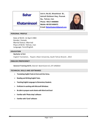 Page 1 of 2
Bahar
Khataminoori
Unit 4, No.63, Khoshtinat St.,
Ashrafi Esfahani Hwy, Poonak
Sq., Tehran, Iran
Phone: +98 21 44460804
Mobile:+98 935 4840472
E-mail: Baharkhatami2@gmail.com
PERSONAL PROFILE
Date of Birth: 12 April 1983
Gender: Female
Marital Status: Married
Place of Birth: Tehran, Iran
Language: Farsi/English
EDUCATION
Bachelor of Art
English Translation, Payam e Noor University, South Tehran Branch , 2012
ENGLISH PROFICIENCY
General Training IELTS, Overall Band Score 6.5, 07 JUN2014
TECHNICAL SKILLS AND SOFTWARES
Translating English Texts to Farsi and Vice Versa.
Reading and Writing English Texts.
Teaching English Language to Elementary Students
Proficient in working with Microsoft Windows
Be able to prepare work sheets with Word and Excel
Familiar with ‘Photo shop’ software
Familiar with ‘Corel’ software
 
