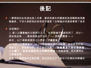 後記 一學期就如此快速地進入末章，雖然我還未把圖資股長這職務做得盡善盡美，不知大家對我的表現是否滿意 ? 但無論如何還是學習了很多… 自我檢討 : 1. 第二次讀書會的日期原訂 4 月，但早修幾乎都被利用了，所以一直延後延後… .. 最後連我自己也忘了 !← 差勁的圖資 >.<  終於， 6/7 舉辦這遲到已久的第二次讀書會。 2. 在第二次讀書會中，台下少數同學在做自己的事，被進教室的班導瞥見了，便指責他們。在沉重的氛圍下， 我發覺我只是在做表面工夫罷了，我沒有徹底改正同學的態度！ 有點後悔，我怎麼現在才遲遲發現… 而第三次讀書會的名單更變，是由那些在台下做自己的事的同學擔任。 