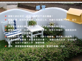 感言 謝謝大家的肯定，給我一個得來不易的機會 ! 謝謝班導，給我許多建議，還有定心丸，她總在我猶豫不決時，指引我方向。 謝謝愛的書庫的義工媽媽，用親切的笑容和幫助融化我心。 謝謝秀菊老師，在第一次使用媒體車時，我笨手笨腳的，她教我如何使用，不時給予我鼓勵。 有時真的很兩難，學校活動多、大考小考頻繁，真的難以啟齒問：「要不要辦讀書會 ? 要不要借愛的書 ? 」謝謝同學的支持，即使他們再忙，也放下手邊的工作，靜靜聆聽。 當然，還要謝謝圖書館館長還有老師，默默的推動、付出。 