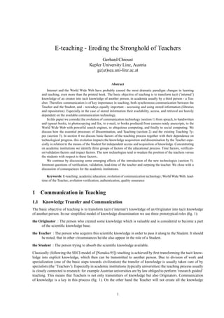 E-teaching - Eroding the Stronghold of Teachers
                                                 Gerhard Chroust
                                          Kepler University Linz, Austria
                                              gc(at)sea.uni-linz.ac.at


                                                           Abstract
          Internet and the World Wide Web have probably caused the most dramatic paradigm changes in learning
      and teaching, even more than the printed book. The basic objective of teaching is to transform tacit (’internal’)
      knowledge of an creator into tacit knowledge of another person, in academia usually by a third person - a Tea-
      cher. Therefore communication is of key importance in teaching, both synchronous communication between the
      Teacher and the Student, and - nowadays equally important - accessing and using stored information (libraries
      and repositories). Especially in the case of stored information their availability, access, and retrieval are heavily
      dependent on the available communication technology.
          In this paper we consider the evolution of communication technology (section 1) from speech, to handwritten
      and typeset books, to photocopying and fax, to e-mail, to books produced from camera-ready anuscripts, to the
      World Wide Web with powerful search engines, to ubiquitous computing, and ﬁnally to social computing. We
      discuss how the essential processes of Dissemination, and Teaching (section 2) and the existing Teaching Ty-
      pes (section 3). In section 4 we discuss basic factors of the teaching process together with their dependence on
      technological progress. this evolution impacts the knowledge acquisition and dissemination by the Teacher espe-
      cially in relation to the means of the Student for independent access and acquisition of knowledge. Concentrating
      on academic institutions we identify three groups of factors of the educational process: Time factors, veriﬁcati-
      on/validation factors and impact factors. The new technologies tend to weaken the position of the teachers versus
      the students with respect to these factors..
          We continue by discussing some emerging effects of the introduction of the new technologies (section 5).
      foremost questions of veriﬁcation, validation, lead-time of the teacher and surpsing the teacher. We close with a
      discussion of consequences for the academic institutions.

         Keywords: E-teaching; academic education; evolution of communication technology; World Wide Web; lead-
      time of the Teacher; evolution veriﬁcation; authentication; quality assurance


1    Communication in Teaching
1.1 Knowledge Transfer and Communication
The basic objective of teaching is to transform tacit (’internal’) knowledge of an Originator into tacit knowledge
of another person. In our simpliﬁed model of knowledge dissemination we use three prototypical roles (ﬁg. 1):

the Originator : The person who created some knowledge which is valuable and is considered to become a part
     of the scientiﬁc knowledge base.
the Teacher : The person who acquires this scientiﬁc knowledge in order to pass it along to the Student. It should
      be noted, that in other circumstances he/she also appear in the role of a Student.

the Student : The person trying to absorb the scientiﬁc knowledge available.
Classically (following the SECI-model of [Nonaka-95]) teaching is achieved by ﬁrst transforming the tacit know-
ledge into explicit knowledge, which then can be transmitted to another person. Due to division of work and
specialization (one of the basic steps towards civilization) the transfer of knowledge is usually taken care of by
specialists (the ’Teachers’). Especially in academic institutions (typically universities) the teaching process usually
is closely connected to research: for example Austrian universities are by law obliged to perform ’research guided’
teaching. This means that Teachers is not only transmitters of knowledge but also Originators. Communication
of knowledge is a key in this process (ﬁg. 1). On the other hand the Teacher will not create all the knowledge


                                                               1
 