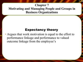 Chapter 7 Motivating and Managing People and Groups in Business Organizations Expectancy theory Argues that work motivation is equal to the effort to performance linkage and performance to valued outcome linkage from the employee’s 