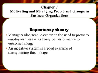 Chapter 7 Motivating and Managing People and Groups in Business Organizations Expectancy theory Managers also need to center on the need to prove to employees there is a strong job performance to outcome linkage An incentive system is a good example of strengthening this linkage 