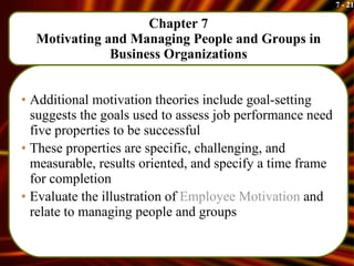 Chapter 7 Motivating and Managing People and Groups in Business Organizations Additional motivation theories include goal-setting suggests the goals used to assess job performance need five properties to be successful These properties are specific, challenging, and measurable, results oriented, and specify a time frame for completion Evaluate the illustration of  Employee Motivation  and relate to managing people and groups 