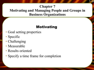 Chapter 7 Motivating and Managing People and Groups in Business Organizations Motivating Goal setting properties Specific Challenging Measurable Results oriented Specify a time frame for completion   