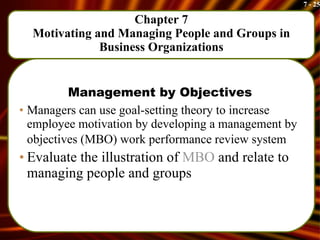 Chapter 7 Motivating and Managing People and Groups in Business Organizations Management by Objectives Managers can use goal-setting theory to increase employee motivation by developing a management by objectives (MBO) work performance review system   Evaluate the illustration of  MBO  and relate to managing people and groups 