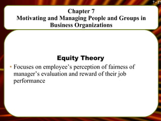 Chapter 7 Motivating and Managing People and Groups in Business Organizations Equity Theory Focuses on employee’s perception of fairness of manager’s evaluation and reward of their job performance 
