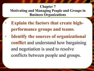 Chapter 7 Motivating and Managing People and Groups in Business Organizations Explain the factors that create high-performance groups and teams . Identify the sources of organizational conflict  and understand how bargaining and negotiation is used to resolve conflicts between people and groups.  