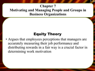 Chapter 7 Motivating and Managing People and Groups in Business Organizations Equity Theory Argues that employees perceptions that managers are accurately measuring their job performance and distributing rewards in a fair way is a crucial factor in determining work motivation 