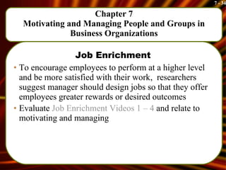 Chapter 7 Motivating and Managing People and Groups in Business Organizations Job Enrichment To encourage employees to perform at a higher level and be more satisfied with their work,  researchers suggest manager should design jobs so that they offer employees greater rewards or desired outcomes Evaluate  Job Enrichment Videos 1 – 4  and relate to motivating and managing 