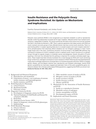 Insulin Resistance and the Polycystic Ovary
Syndrome Revisited: An Update on Mechanisms
and Implications
Evanthia Diamanti-Kandarakis and Andrea Dunaif
Medical School, University of Athens (E.D.-K.), Athens GR-14578, Greece; and Northwestern University Feinberg
School of Medicine (A.D.), Chicago, Illinois 60611-3008
Polycystic ovary syndrome (PCOS) is now recognized as an important metabolic as well as reproductive
disorder conferring substantially increased risk for type 2 diabetes. Affected women have marked insulin
resistance, independent of obesity. This article summarizes the state of the science since we last reviewed
the field in the Endocrine Reviews in 1997. There is general agreement that obese women with PCOS are
insulin resistant, but some groups of lean affected women may have normal insulin sensitivity. There is a
post-binding defect in receptor signaling likely due to increased receptor and insulin receptor substrate-1
serine phosphorylation that selectively affects metabolic but not mitogenic pathways in classic insulin
target tissues and in the ovary. Constitutive activation of serine kinases in the MAPK-ERK pathway may
contribute to resistance to insulin’s metabolic actions in skeletal muscle. Insulin functions as a co-gonad-
otropin through its cognate receptor to modulate ovarian steroidogenesis. Genetic disruption of insulin
signaling in the brain has indicated that this pathway is important for ovulation and body weight regu-
lation. These insights have been directly translated into a novel therapy for PCOS with insulin-sensitizing
drugs. Furthermore, androgens contribute to insulin resistance in PCOS. PCOS may also have developmental
origins due to androgen exposure at critical periods or to intrauterine growth restriction. PCOS is a complex
genetic disease, and first-degree relatives have reproductive and metabolic phenotypes. Several PCOS
genetic susceptibility loci have been mapped and replicated. Some of the same susceptibility genes con-
tribute to disease risk in Chinese and European PCOS populations, suggesting that PCOS is an ancient trait.
(Endocrine Reviews 33: 981–1030, 2012)
I. Background and Historical Perspective
A. Reproduction and metabolism
B. Experiments of nature—rare syndromes of extreme
insulin resistance and hyperandrogenism
C. Insulin resistance and PCOS
II. PCOS Reproductive Phenotype
A. Clinical features
B. Biochemical profile
C. Polycystic ovaries
III. Diagnostic Criteria for PCOS
A. Development of diagnostic criteria for PCOS
B. National Institutes of Child Health and Human De-
velopment (NICHD)
C. Rotterdam
D. Androgen Excess Society (AES)
E. Impact of diagnostic criteria on PCOS phenotypes
F. Epidemiology
IV. PCOS Metabolic Phenotype
A. Glucose tolerance
B. Insulin resistance
C. Other metabolic actions of insulin in PCOS
D. Mitogenic actions of insulin in PCOS
E. Insulin secretion in PCOS
F. Insulin clearance in PCOS
G. Obesity and PCOS
V. Mechanisms for the Association of Insulin Resistance
and PCOS
A. Insulin as a reproductive hormone
B. Metabolic actions of androgens
C. Genetic susceptibility to PCOS
D. Developmental origins of PCOS
VI. Implications and Future Directions
ISSN Print 0163-769X ISSN Online 1945-7189
Printed in U.S.A.
Copyright © 2012 by The Endocrine Society
doi: 10.1210/er.2011-1034 Received August 8, 2011. Accepted July 9, 2012.
First Published Online October 12, 2012
Abbreviations: AIRg, Acute insulin response to glucose; BMI, body mass index; CI, confi-
dence interval; CNS, central nervous system; DHEA, dehydroepiandrosterone; DHEAS,
DHEA sulfate; DI, disposition index; eIF2B, eukaryotic initiation factor 2B; FSIGT, frequently
sampled iv glucose tolerance test; GLUT, glucose transporter; GnRHa, GnRH analog; GSK3,
glycogen synthase kinase-3; GWAS, genome-wide association studies; IGT, impaired glu-
cose tolerance; IMGD, insulin-mediated glucose disposal; IRS, insulin receptor substrate;
ISD, insulin-sensitizing drug; MEK, MAPK kinase; MRI, magnetic resonance imaging;
mTOR, mammalian target of rapamycin; OGTT, oral glucose tolerance test; OR, odds ratio;
PCO, polycystic ovaries; PCOS, polycystic ovary syndrome; PI3-K, phosphatidylinositol 3-
kinase; PKB, protein kinase B; PKC, protein kinase C; PTEN, phosphatase and tension
homolog deleted on chromosome 10; PTP1B, protein tyrosine phosphatase 1B; Shc, src
homolog and collagen homolog; SNP, single nucleotide polymorphism; T, testosterone;
TCF7L2, transcription factor 7-like 2 (gene); T2D, type 2 diabetes; TDT, transmission dis-
equilibrium test; TZD, thiazolidinedione.
R E V I E W
Endocrine Reviews, December 2012, 33(6):981–1030 edrv.endojournals.org 981
 