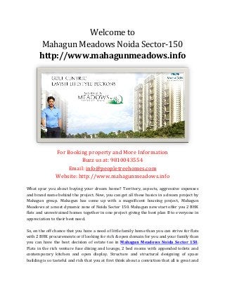 Welcome to
Mahagun Meadows Noida Sector-150
http://www.mahagunmeadows.info
For Booking property and More Information
Buzz us at: 9810043554
Email: info@peopletreehomes.com
Website: http://www.mahagunmeadows.info
What spur you about buying your dream home? Territory, aspects, aggressive expenses
and brand name behind the project. Now, you can get all these basics in a dream project by
Mahagun group. Mahagun has come up with a magnificent housing project, Mahagun
Meadows at a most dynamic zone of Noida Sector 150. Mahagun new start offer you 2 BHK
flats and unrestrained homes together in one project giving the best plan B to everyone in
appreciation to their best need.
So, on the off chance that you have a need of little family home than you can strive for flats
with 2 BHK procurements or if looking for rich & open domain for you and your family than
you can have the best decision of estate too in Mahagun Meadows Noida Sector 150.
Flats in the rich venture fuse dining and lounge, 2 bed rooms with appended toilets and
contemporary kitchen and open display. Structure and structural designing of space
building is so tasteful and rich that you at first think about a conviction that all is great and
 