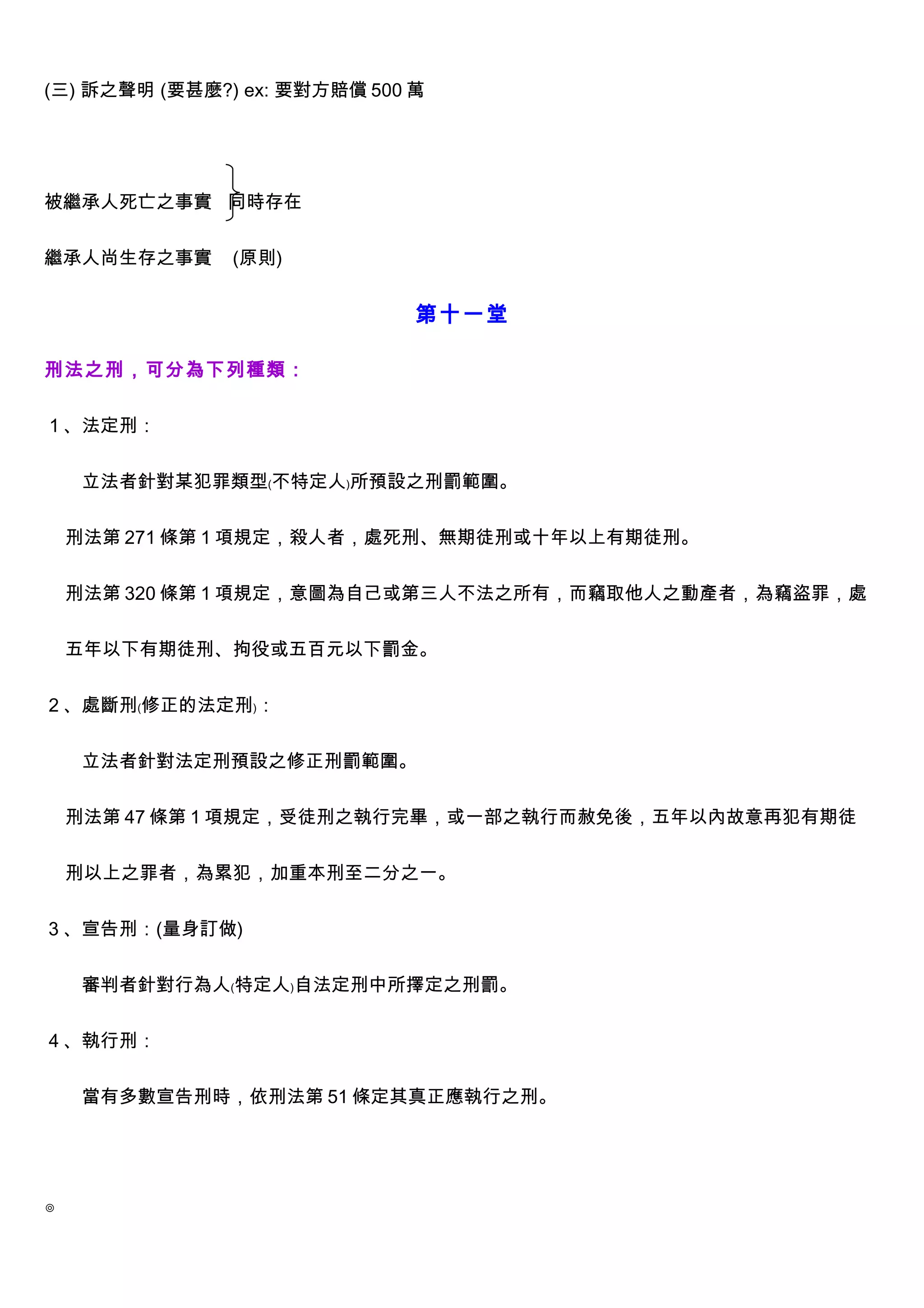 (三) 訴之聲明 (要甚麼?) ex: 要對方賠償 500 萬




被繼承人死亡之事實 同時存在


繼承人尚生存之事實      (原則)


                              第十一堂

刑法之刑，可分為下列種類：


１、法定刑：


　　立法者針對某犯罪類型﹙不特定人﹚所預設之刑罰範圍。


    刑法第 271 條第 1 項規定，殺人者，處死刑、無期徒刑或十年以上有期徒刑。


    刑法第 320 條第 1 項規定，意圖為自己或第三人不法之所有，而竊取他人之動產者，為竊盜罪，處


    五年以下有期徒刑、拘役或五百元以下罰金。


２、處斷刑﹙修正的法定刑﹚：


　　立法者針對法定刑預設之修正刑罰範圍。


    刑法第 47 條第 1 項規定，受徒刑之執行完畢，或一部之執行而赦免後，五年以內故意再犯有期徒


    刑以上之罪者，為累犯，加重本刑至二分之一。


３、宣告刑：(量身訂做)


　　審判者針對行為人﹙特定人﹚自法定刑中所擇定之刑罰。


４、執行刑：


　　當有多數宣告刑時，依刑法第 51 條定其真正應執行之刑。




◎
 