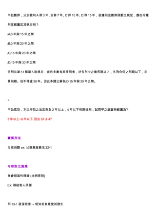 甲犯數罪，分別被判 A 罪 3 年、 罪 7 年、 罪 10 年、 罪 15 年，依據刑法數罪併罰之規定，應在何種
                  B      C       D


刑度範圍定其執行刑？


﹙A﹚3 年與 15 年之間


﹙B﹚3 年與 20 年之間


﹙C﹚15 年與 20 年之間


﹙D﹚15 年與 30 年之間


依刑法第 51 條第 5 款規定，宣告多數有期徒刑者，於各刑中之最長期以上，各刑合併之刑期以下，定


其刑期。但不得逾 30 年。因此本題正解為﹙D﹚15 年與 30 年之間。




◎


甲為累犯，本次所犯之法定刑為 2 年以上，4 年以下有期徒刑，試問甲之處斷刑範圍為?


3 年以上~6 年以下 刑法 67 & 47




實質刑法


行政刑罰 ex: 公務員服務法 22-1




可容許之風險


社會相當性理論 (比例原則)


Ex: 得被害人承諾




刑 13-1 直接故意 → 明知並有意使其發生
 