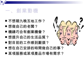 一、創業動機 不想朝九晚五地工作？ 想做自己的老闆？ 機緣巧合有創業機會？ 想提升自己的生活品質？ 對目前的工作感到厭煩？ 想在自己安排的時間做自己的事？ 某項服務或某項產品市場有需求？ 
