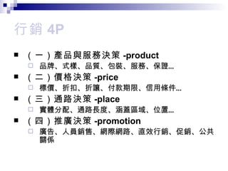 行銷 4P （一） 產品與服務決策 -product 品牌 、式樣、品質、包裝、服務、保證… （二）價格 決策 -price 標價 、折扣、折讓、付款期限、信用條件… （三） 通路決策 -place 實體分配 、通路長度、涵蓋區域、位置… （四）推廣 決策 -promotion 廣告 、人員銷售、網際網路、直效行銷、促銷、公共關係 