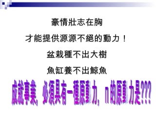 豪情壯志在胸 才能提供源源不絕的動力！ 盆栽種不出大樹 魚缸養不出鯨魚 成就事業，必須具有一種原動力，您的原動力是???  