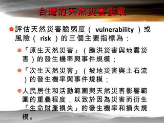 台灣的天然災害挑戰 <ul><li>評估天然災害脆弱度（ vulnerability ）或風險（ risk ）的三個主要指標為： </li></ul><ul><ul><li>「原生天然災害」（颱洪災害與地震災害）的發生機率與事件規模； </li...