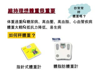 維持理想體重很重要 体重過重—糖尿病、高血壓、高血脂 、 心血管疾病 體重太輕—抵抗力降低、易生病 如何秤體重 ? 你常常秤 體重嗎 ? 指針式體重計 體脂肪體重計 