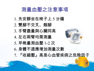 1. 先安靜坐在椅子上 5 分鐘 2. 雙腳不交叉、翹腳 3. 手臂盡量與心臟同高 4. 左右兩臂均需測量 5. 早晚量測血壓 1-2 次 6. 身體不適應增加測量次數 7. 『收縮壓』高是心血管疾病之危險因子 測量血壓之注意事項 