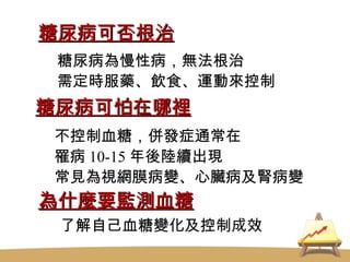 糖尿病可否根治 糖尿病可怕在哪裡 為什麼要監測血糖 糖尿病為慢性病，無法根治 需定時服藥、飲食、運動來控制 不控制血糖，併發症通常在 罹病 10-15 年後陸續出現 常見為視網膜病變、心臟病及腎病變 了解自己血糖變化及控制成效 