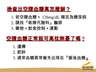 檢查出空腹血糖高怎麼辦 ？ 1. 若空腹血糖＞ 126mg/dL 確定為糖尿病 2. 請找『新陳代謝科』醫師 3. 藥物＋飲食控制＋運動 空腹血糖正常就可高枕無憂了嗎 ? 1. 遺傳 2. 肥胖 3. 通常血糖異常會先出現在『飯後血糖』 