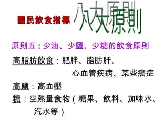 國民飲食指標 八大原則 原則五 : 少油、少鹽、少糖的飲食原則 高脂肪飲食 ：肥胖、脂肪肝、 心血管疾病、某些癌症 高鹽 ：高血壓 糖 ：空熱量食物（糖果、飲料、加味水、 汽水等） 