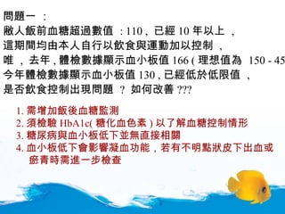 問題一  ： 敝人飯前血糖超過數值  : 110 ,  已經 10 年以上  ,  這期間均由本人自行以飲食與運動加以控制  , 唯  ,  去年 , 體檢數據顯示血小板值 166 ( 理想值為  150 - 450) ,  今年體檢數據顯示血小板值 130 , 已經低於低限值  ,  是否飲食控制出現問題  ?  如何改善 ???   1. 需增加飯後血糖監測 2. 須檢驗 HbA1c( 糖化血色素 ) 以了解血糖控制情形 3. 糖尿病與血小板低下並無直接相關 4. 血小板低下會影響凝血功能，若有不明點狀皮下出血或 瘀青時需進一步檢查 