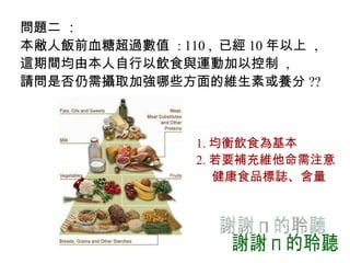問題二  ： 本敝人飯前血糖超過數值  : 110 ,  已經 10 年以上  ,  這期間均由本人自行以飲食與運動加以控制  , 請問是否仍需攝取加強哪些方面的維生素或養分 ??   1. 均衡飲食為基本 2. 若要補充維他命需注意 健康食品標誌、含量 謝謝您的聆聽 
