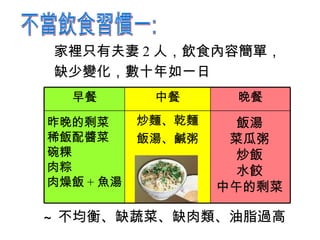家裡只有夫妻 2 人，飲食內容簡單， 缺少變化 ， 數十年如一日 昨晚的剩菜 稀飯配醬菜 碗粿 肉粽 肉燥飯 + 魚湯 飯湯 菜瓜粥 炒飯 水餃 中午的剩菜 ~ 不均衡、缺蔬菜、缺肉類、油脂過高 不當飲食習慣一: 炒麵 、 乾麵 飯湯、鹹粥 晚餐 中餐 早餐 
