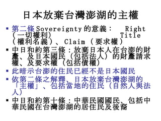 日本放棄台灣澎湖的主權 <ul><li>第二條 Sovereignty 的意義 :  Right ( 一切權利 ）  Title ( 權利名義 ) 、 Claim ( 要求 權 ) </li></ul><ul><li>中日和 約 第三條： 放棄...