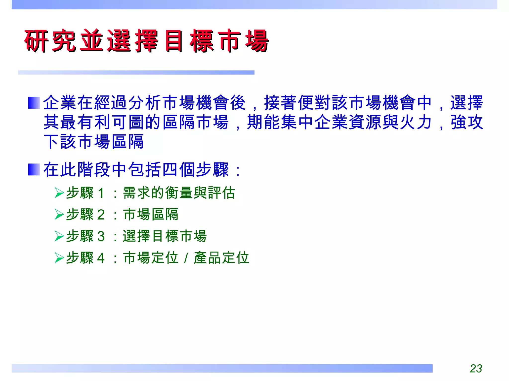 研究並選擇目標市場  企業在經過分析市場機會後，接著便對該市場機會中，選擇其最有利可圖的區隔市場，期能集中企業資源與火力，強攻下該市場區隔 在此階段中包括四個步驟： 步驟 1 ：需求的衡量與評估 步驟 2 ：市場區隔 步驟 3 ：選擇目標市場 步驟 4 ：市場定位／產品定位 